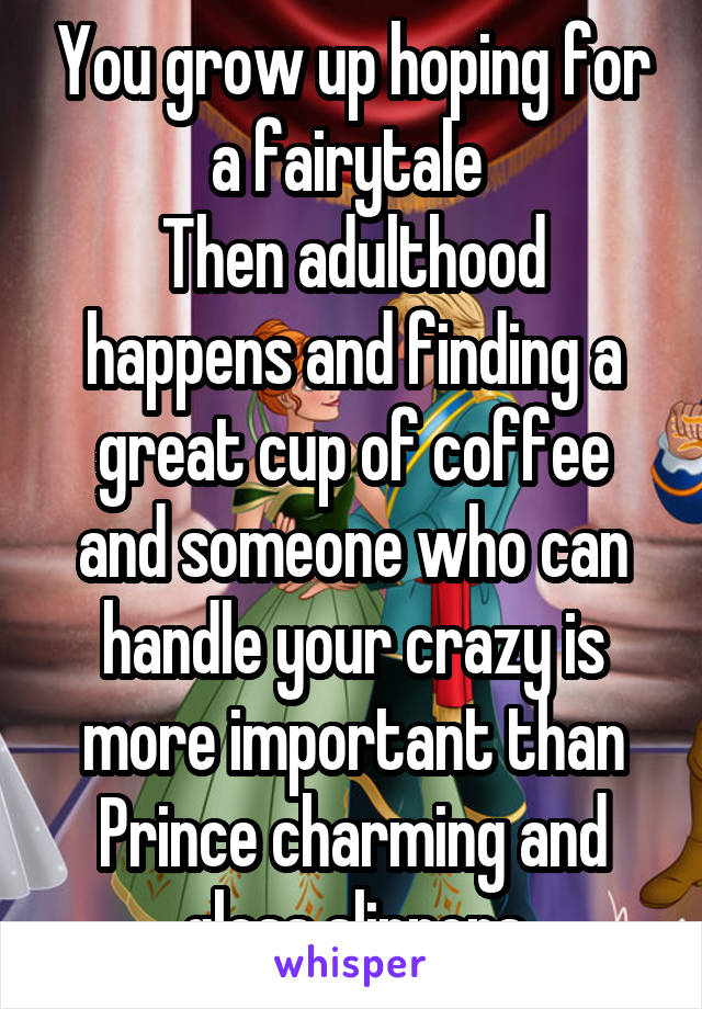 You grow up hoping for a fairytale 
Then adulthood happens and finding a great cup of coffee and someone who can handle your crazy is more important than Prince charming and glass slippers