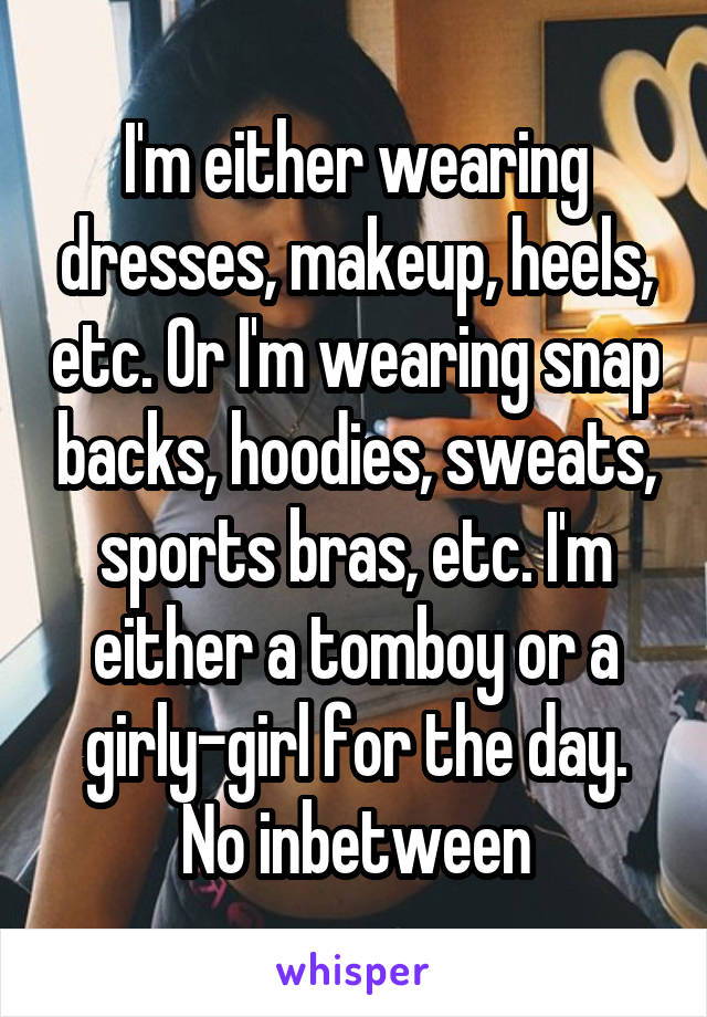 I'm either wearing dresses, makeup, heels, etc. Or I'm wearing snap backs, hoodies, sweats, sports bras, etc. I'm either a tomboy or a girly-girl for the day. No inbetween