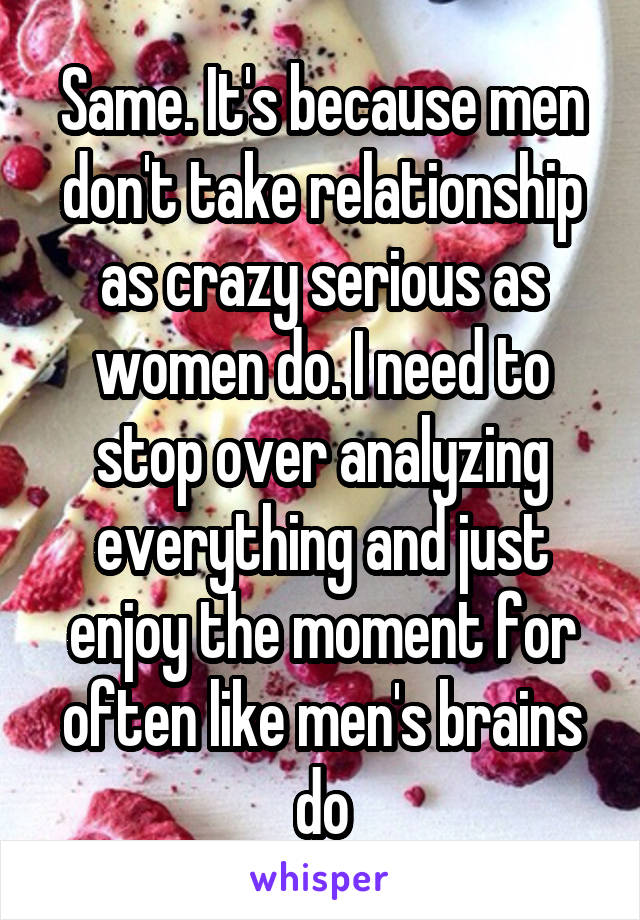 Same. It's because men don't take relationship as crazy serious as women do. I need to stop over analyzing everything and just enjoy the moment for often like men's brains do