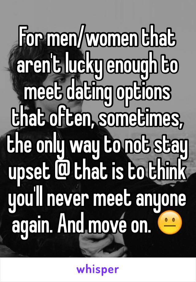 For men/women that aren't lucky enough to meet dating options that often, sometimes, the only way to not stay upset @ that is to think you'll never meet anyone again. And move on. 😐