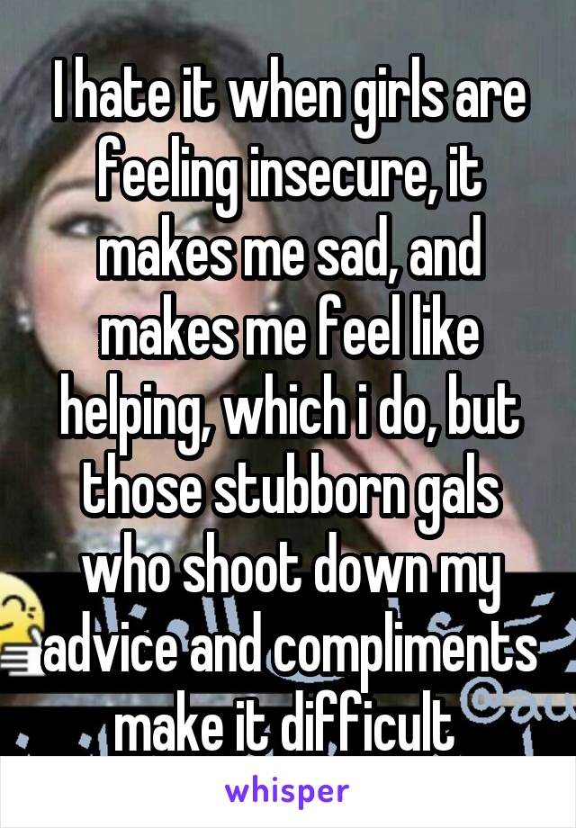 I hate it when girls are feeling insecure, it makes me sad, and makes me feel like helping, which i do, but those stubborn gals who shoot down my advice and compliments make it difficult 