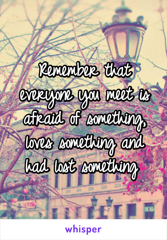 Remember that everyone you meet is afraid of something, loves something and had lost something 