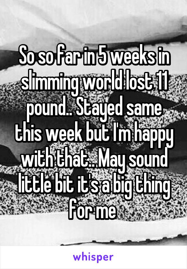 So so far in 5 weeks in slimming world lost 11 pound.. Stayed same this week but I'm happy with that.. May sound little bit it's a big thing for me 