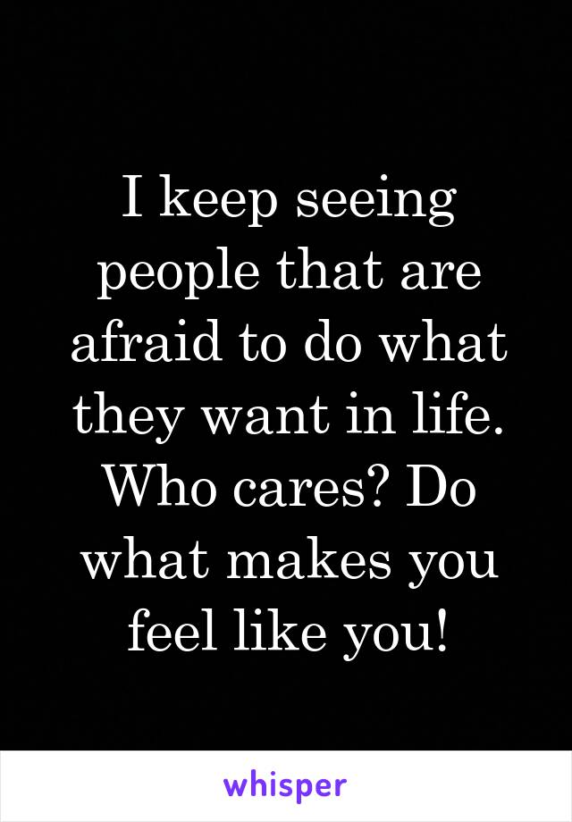 I keep seeing people that are afraid to do what they want in life. Who cares? Do what makes you feel like you!