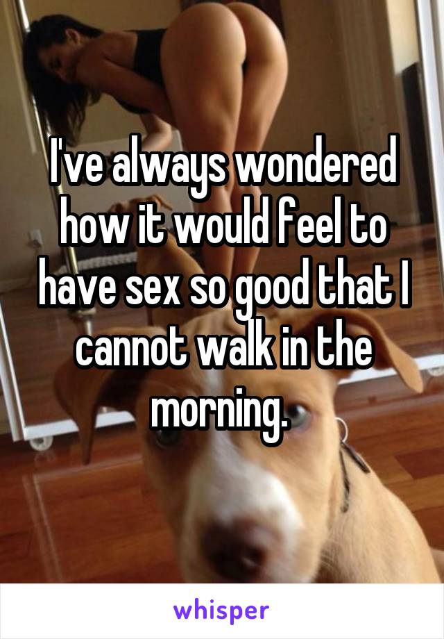 I've always wondered how it would feel to have sex so good that I cannot walk in the morning. 
