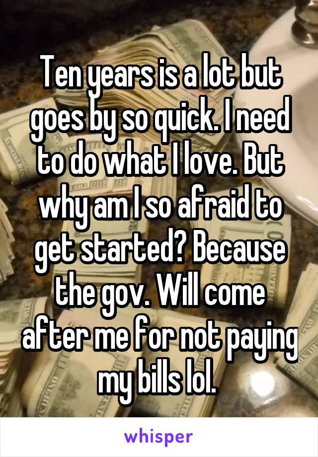 Ten years is a lot but goes by so quick. I need to do what I love. But why am I so afraid to get started? Because the gov. Will come after me for not paying my bills lol. 