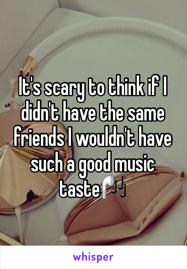 It's scary to think if I didn't have the same friends I wouldn't have such a good music taste🎧