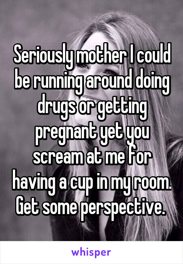 Seriously mother I could be running around doing drugs or getting pregnant yet you scream at me for having a cup in my room. Get some perspective. 