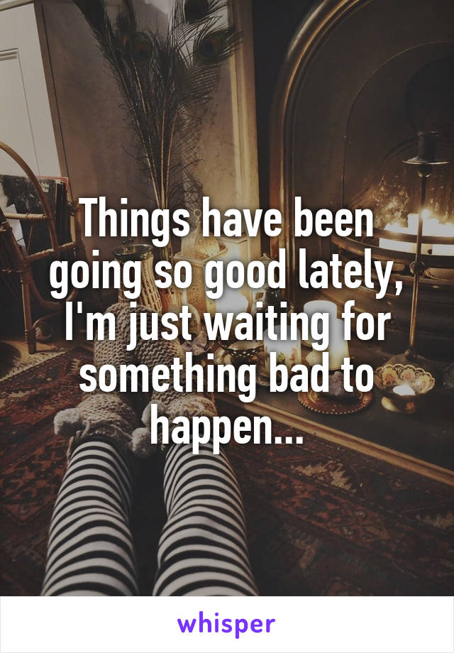 Things have been going so good lately, I'm just waiting for something bad to happen...