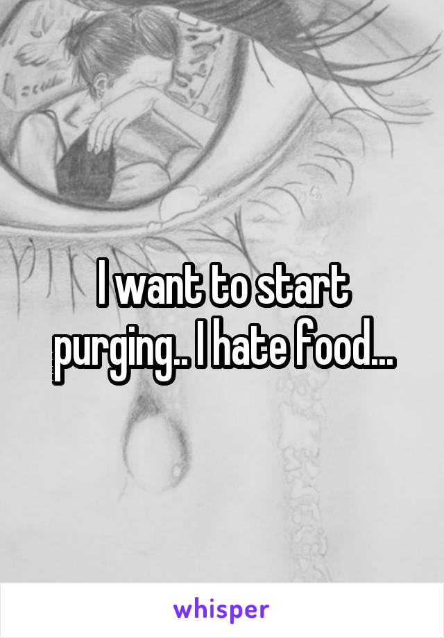 I want to start purging.. I hate food...