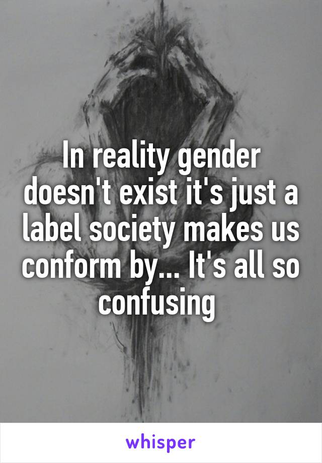 In reality gender doesn't exist it's just a label society makes us conform by... It's all so confusing 