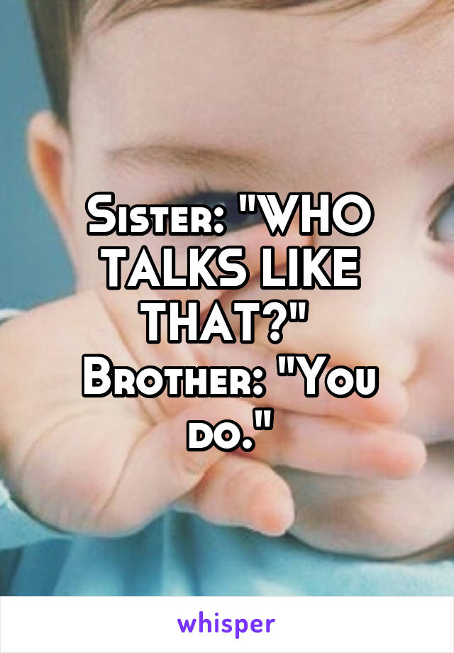 Sister: "WHO TALKS LIKE THAT?" 
Brother: "You do."