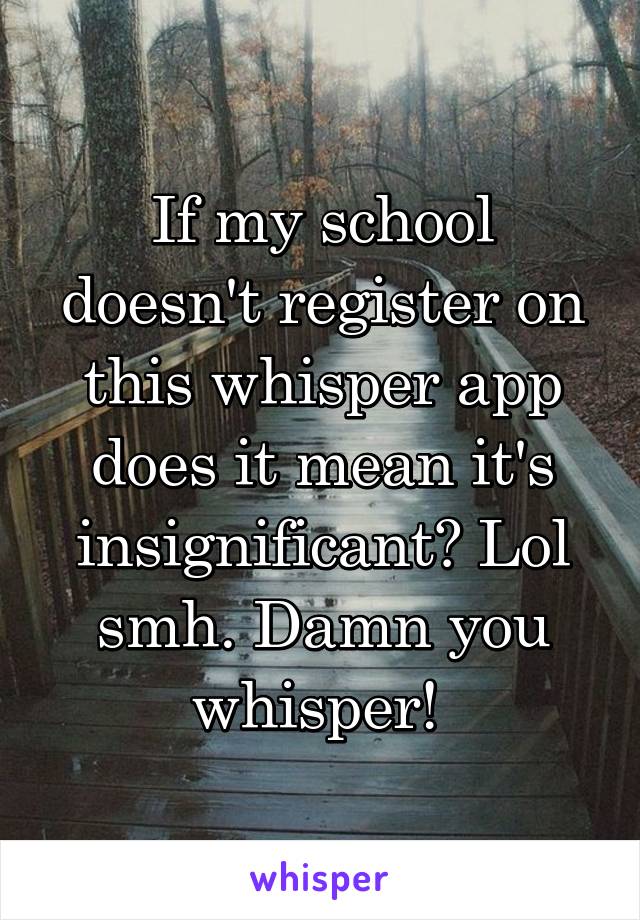 If my school doesn't register on this whisper app does it mean it's insignificant? Lol smh. Damn you whisper! 