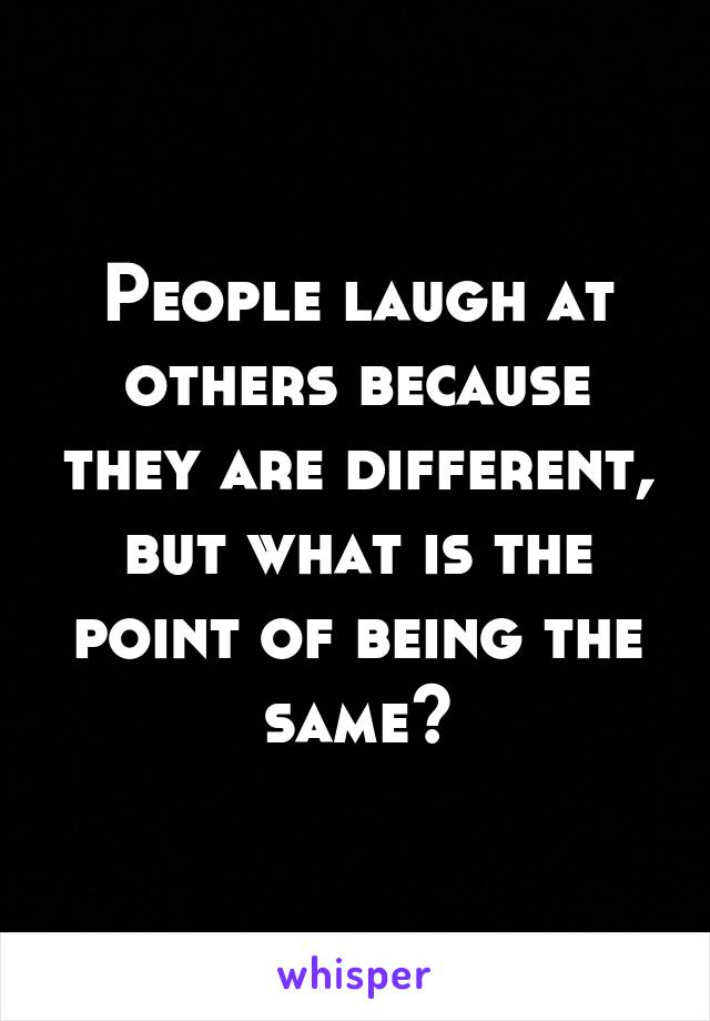 People laugh at others because they are different, but what is the point of being the same?