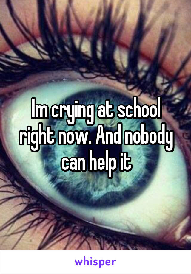 Im crying at school right now. And nobody can help it