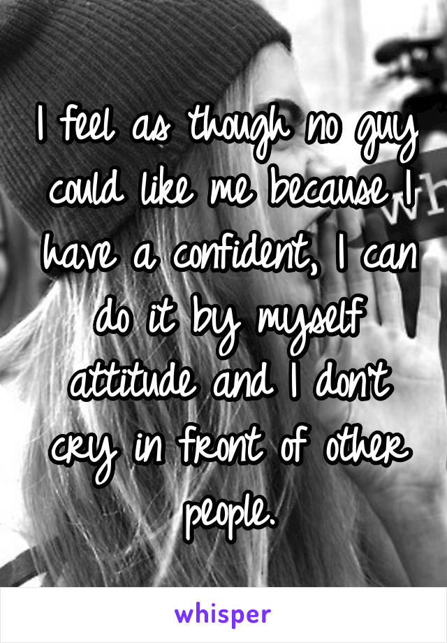 I feel as though no guy could like me because I have a confident, I can do it by myself attitude and I don't cry in front of other people.