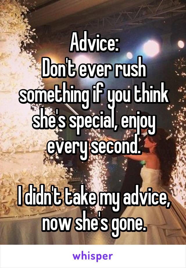 Advice:
Don't ever rush something if you think she's special, enjoy every second.

I didn't take my advice, now she's gone.