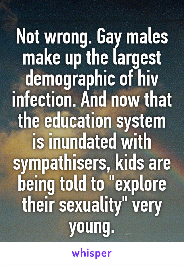 Not wrong. Gay males make up the largest demographic of hiv infection. And now that the education system is inundated with sympathisers, kids are being told to "explore their sexuality" very young.