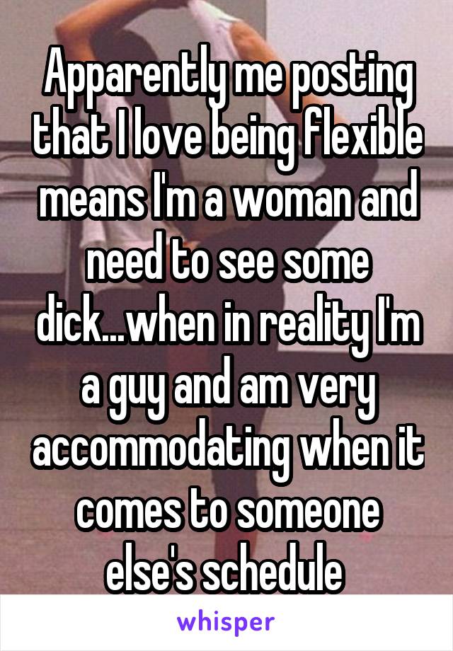 Apparently me posting that I love being flexible means I'm a woman and need to see some dick...when in reality I'm a guy and am very accommodating when it comes to someone else's schedule 