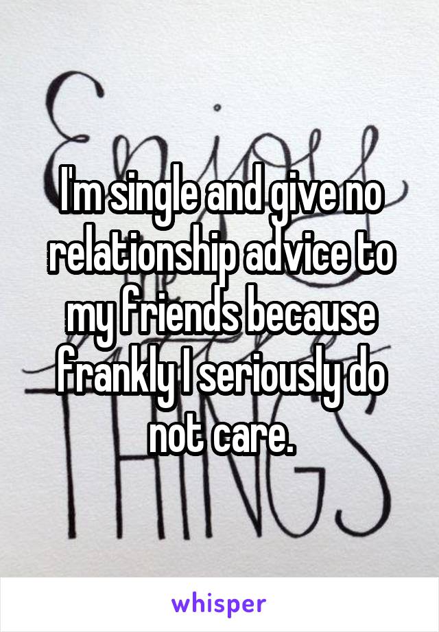 I'm single and give no relationship advice to my friends because frankly I seriously do not care.