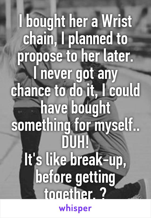 I bought her a Wrist chain, I planned to propose to her later.
I never got any chance to do it, I could have bought something for myself.. DUH!
It's like break-up, before getting together. 😂