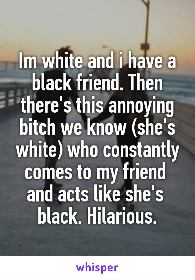 Im white and i have a black friend. Then there's this annoying bitch we know (she's white) who constantly comes to my friend 
and acts like she's 
black. Hilarious.