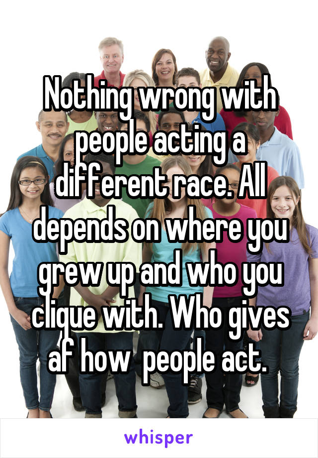 Nothing wrong with people acting a different race. All depends on where you grew up and who you clique with. Who gives af how  people act. 