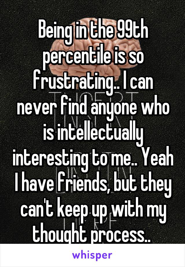 Being in the 99th percentile is so frustrating.. I can never find anyone who is intellectually interesting to me.. Yeah I have friends, but they can't keep up with my thought process.. 