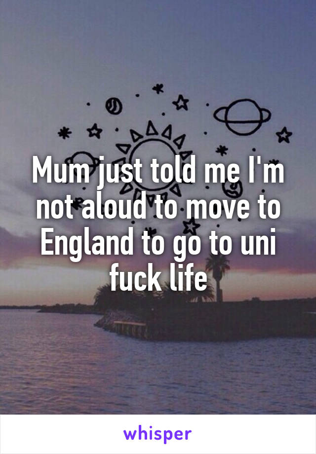 Mum just told me I'm not aloud to move to England to go to uni fuck life