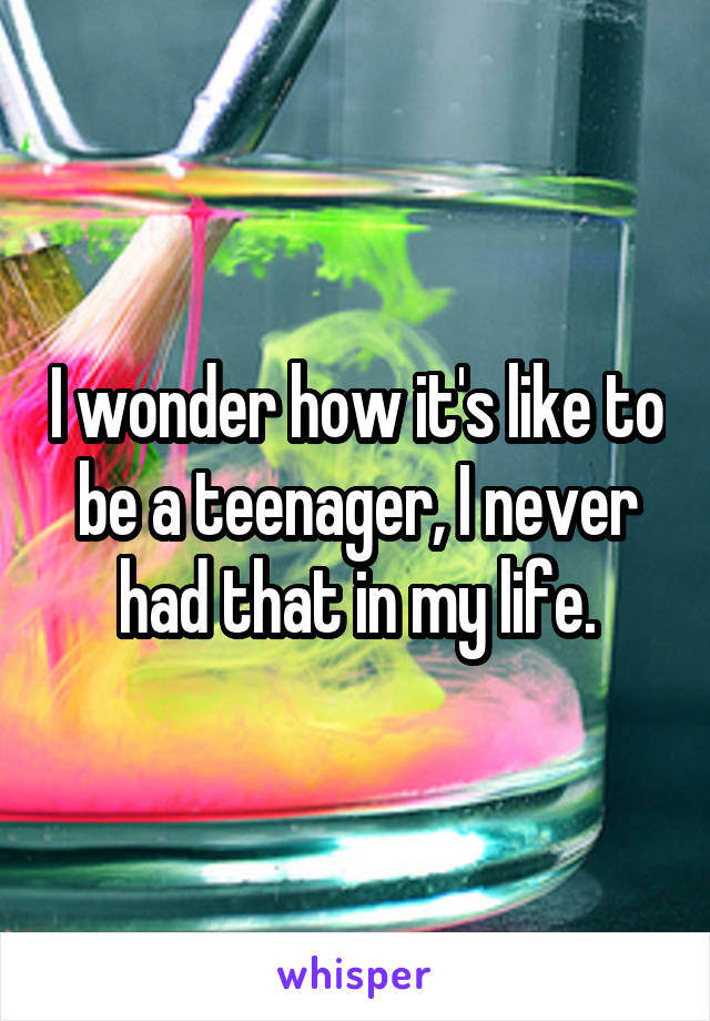 I wonder how it's like to be a teenager, I never had that in my life.