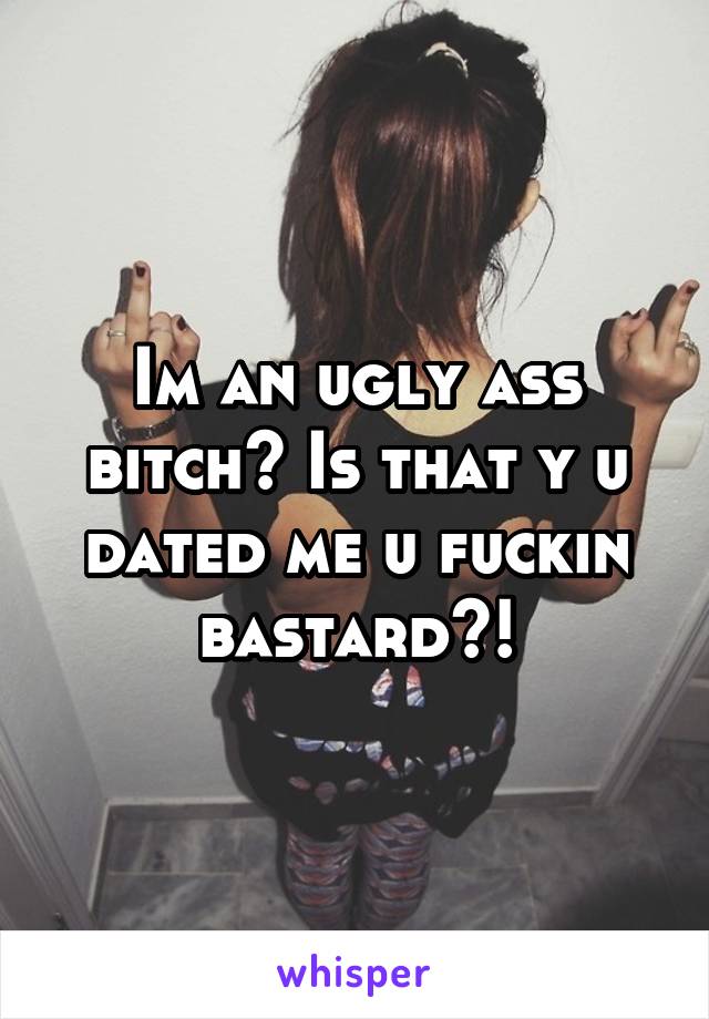 Im an ugly ass bitch? Is that y u dated me u fuckin bastard?!