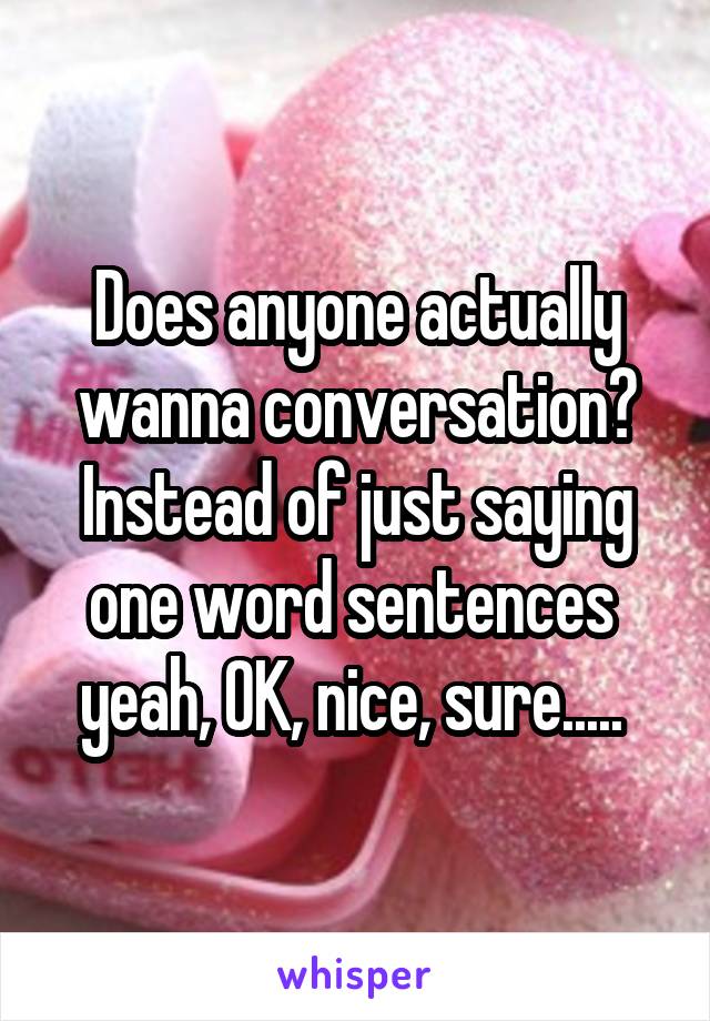 Does anyone actually wanna conversation? Instead of just saying one word sentences  yeah, OK, nice, sure..... 