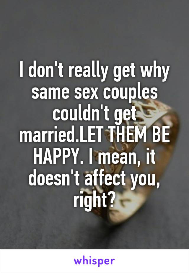 I don't really get why same sex couples couldn't get married.LET THEM BE HAPPY. I mean, it doesn't affect you, right?