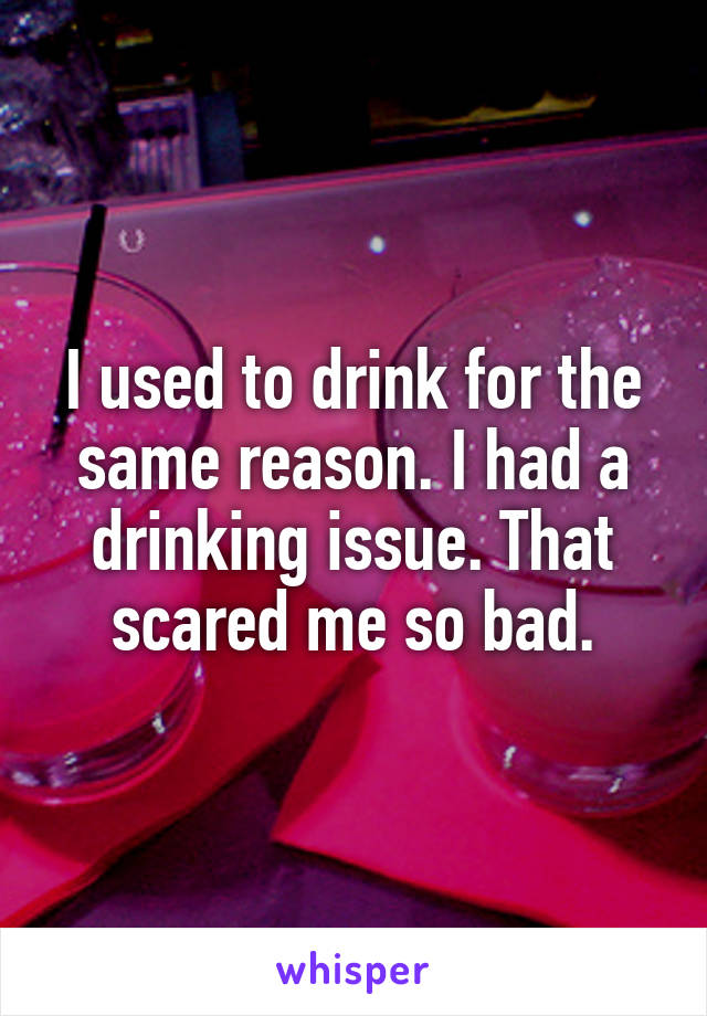 I used to drink for the same reason. I had a drinking issue. That scared me so bad.