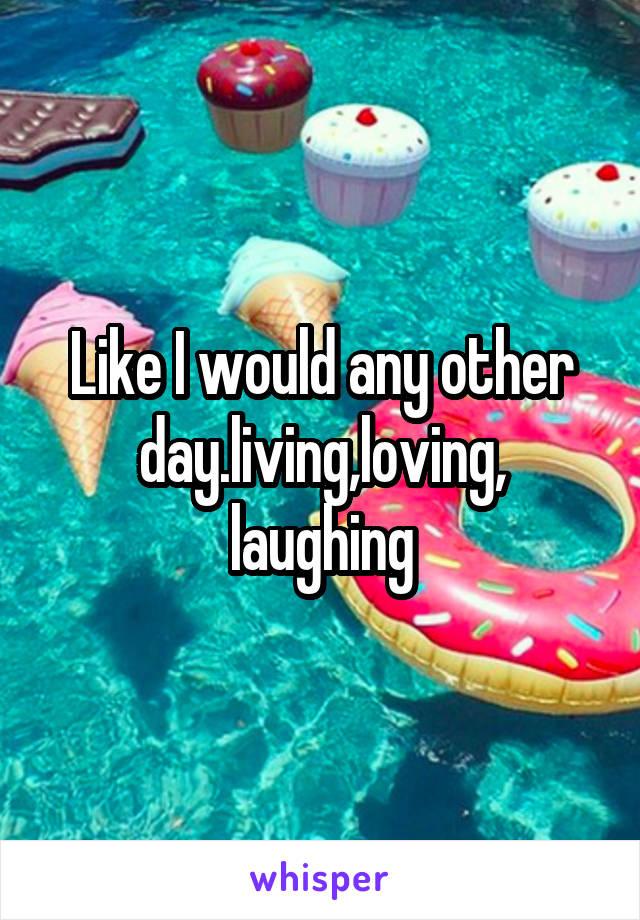 Like I would any other day.living,loving,
laughing