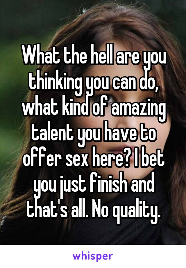 What the hell are you thinking you can do, what kind of amazing talent you have to offer sex here? I bet you just finish and that's all. No quality.