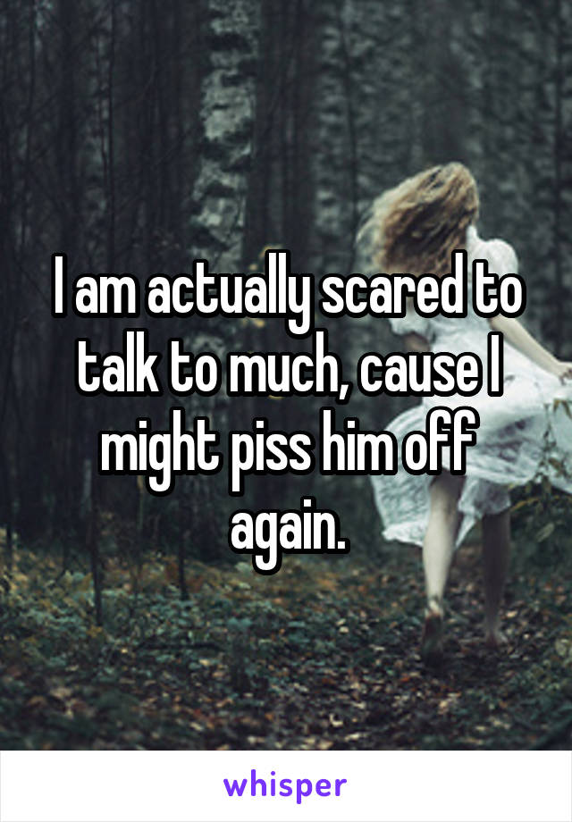 I am actually scared to talk to much, cause I might piss him off again.