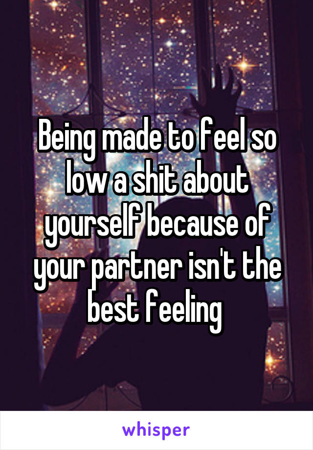 Being made to feel so low a shit about yourself because of your partner isn't the best feeling 