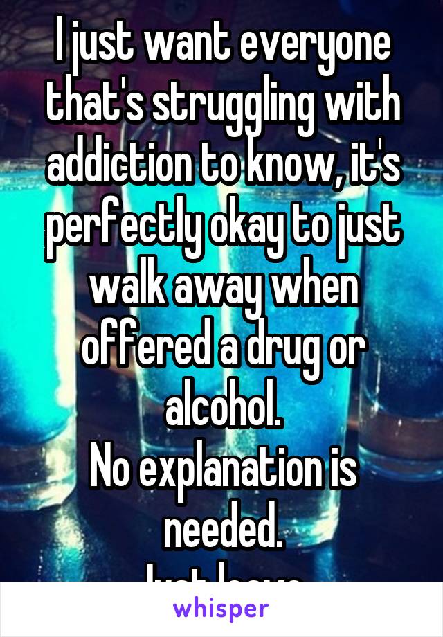 I just want everyone that's struggling with addiction to know, it's perfectly okay to just walk away when offered a drug or alcohol.
No explanation is needed.
Just leave.