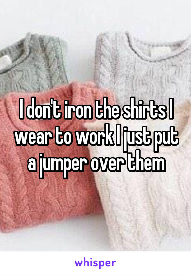 I don't iron the shirts I wear to work I just put a jumper over them