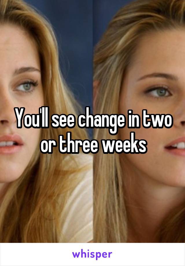 You'll see change in two or three weeks