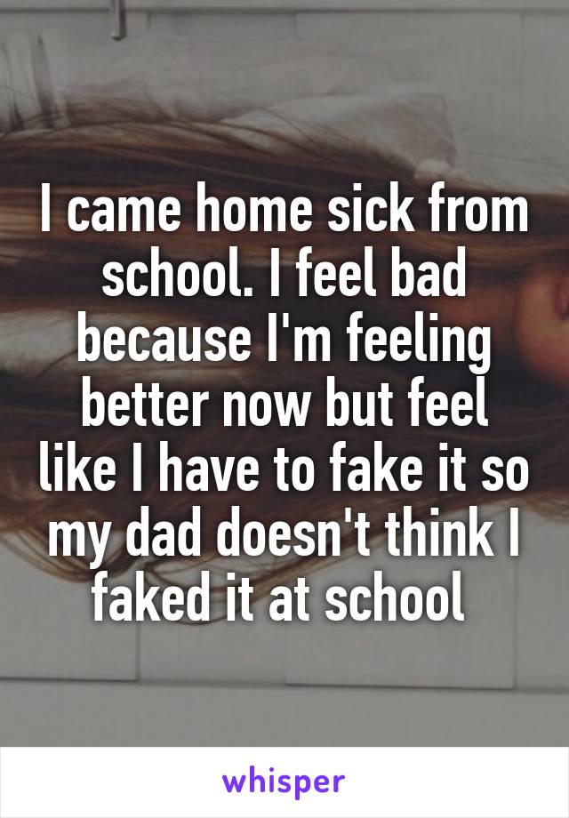 I came home sick from school. I feel bad because I'm feeling better now but feel like I have to fake it so my dad doesn't think I faked it at school 