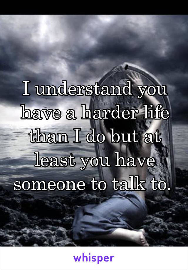 I understand you have a harder life than I do but at least you have someone to talk to. 