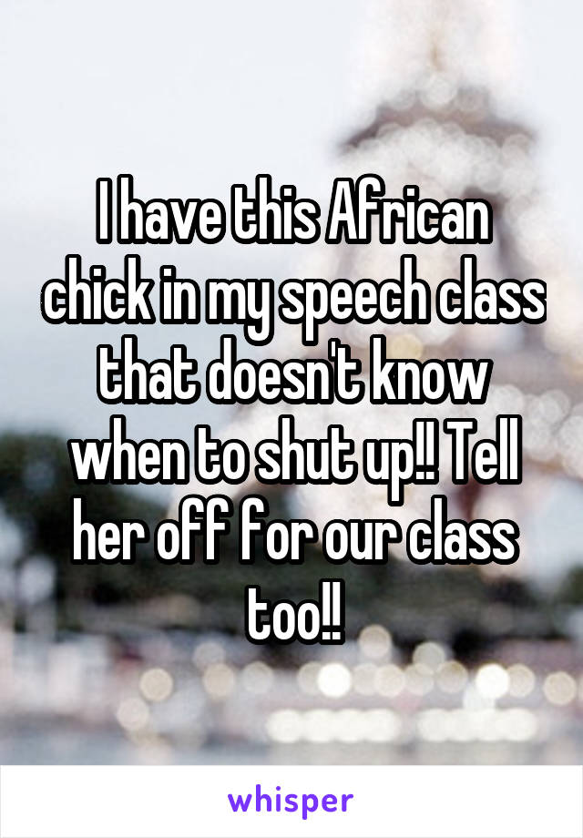 I have this African chick in my speech class that doesn't know when to shut up!! Tell her off for our class too!!