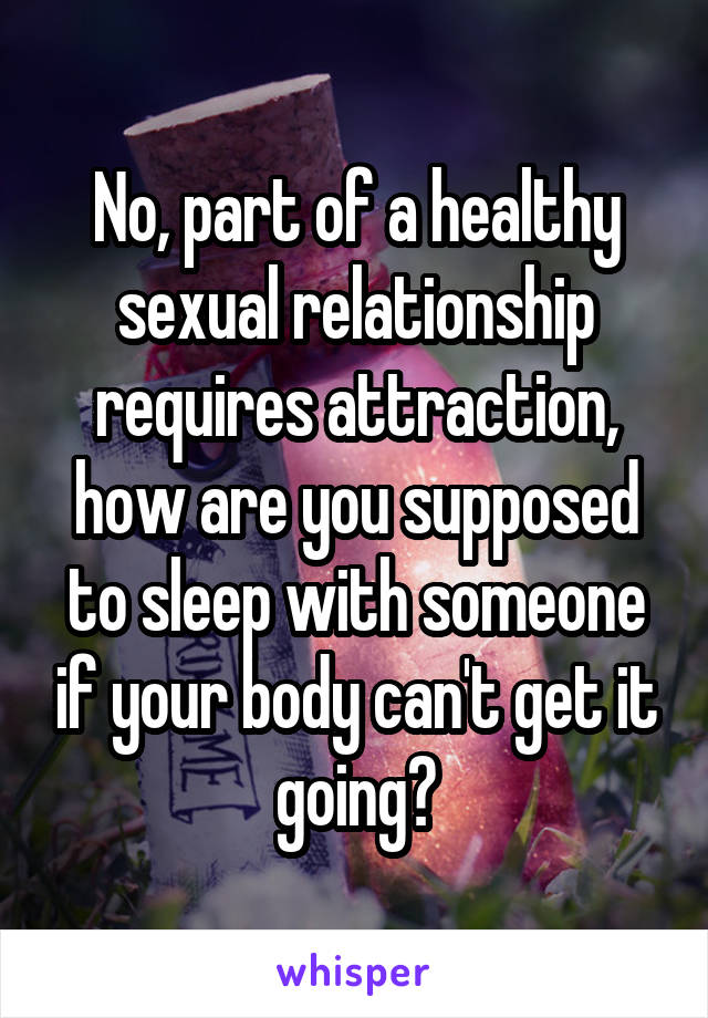 No, part of a healthy sexual relationship requires attraction, how are you supposed to sleep with someone if your body can't get it going?