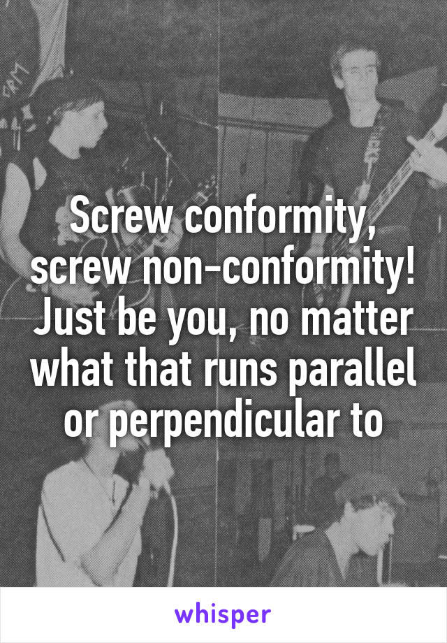 Screw conformity, screw non-conformity! Just be you, no matter what that runs parallel or perpendicular to