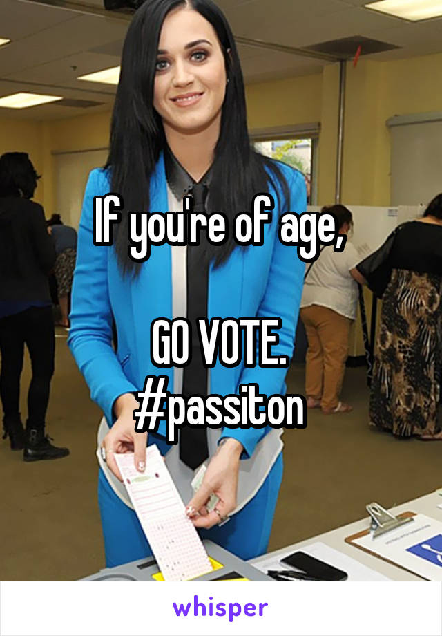 If you're of age, 

GO VOTE. 
#passiton 