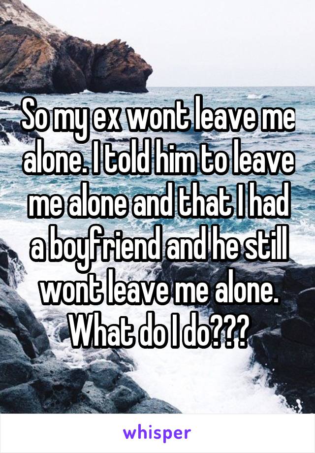 So my ex wont leave me alone. I told him to leave me alone and that I had a boyfriend and he still wont leave me alone. What do I do???