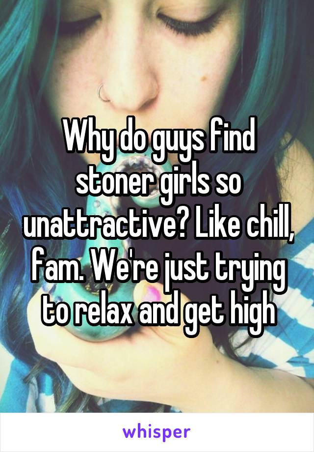 Why do guys find stoner girls so unattractive? Like chill, fam. We're just trying to relax and get high