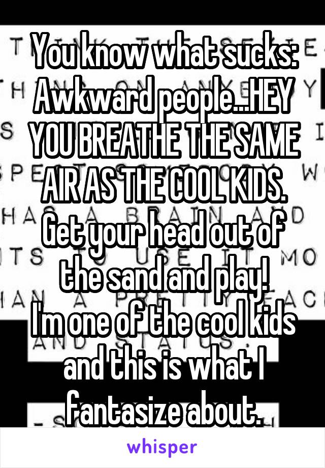 You know what sucks:
Awkward people...HEY YOU BREATHE THE SAME AIR AS THE COOL KIDS.
Get your head out of the sand and play!
I'm one of the cool kids and this is what I fantasize about.